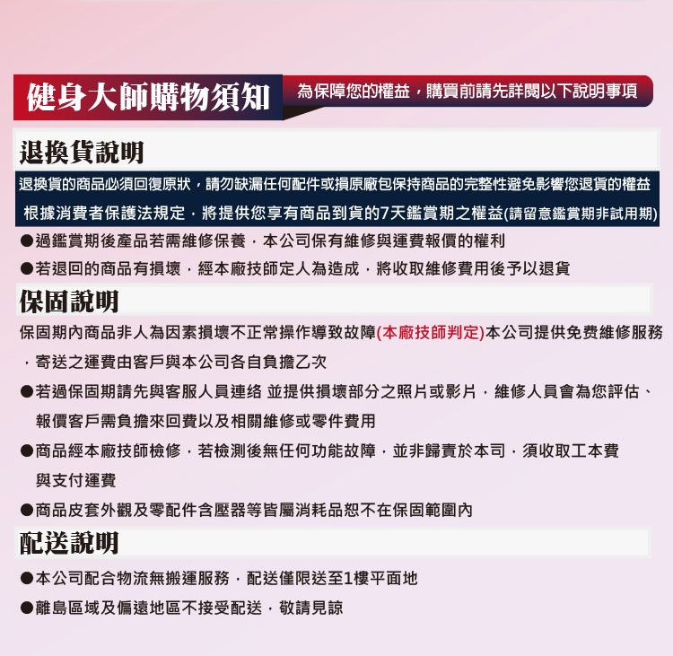 健身大師購物須知 為保障您的權益購買前請先以下說明事項退換貨說明 退換貨的商品必須回復原狀請勿缺漏任何配件或損原廠包保持商品的完整性避免影響您退貨的權益根據消費者保護法規定將提供您享有商品到貨7天鑑賞期之權益(請留意鑑賞期非試用期)過鑑賞期後產品若需維修保養本公司保有維修與運費報價的權利●若退回的商品有損壞經本廠技師定人為造成,將收取維修費用後予以退貨保固說明保固期商品非人為因素損壞不正常操作導致故障(本廠技師判定)本公司提供免费維修服務,寄送之運費由客戶與本公司各自負擔乙次●若過保固期請先與客服人員並提供損壞部分之照片或影片,維修人員會為您評估、報價客戶需負擔來回費以及相關維修或零件費用●商品經本廠技師檢修,若後無任何功能故障,並非歸責於本司,須收取工本費與支付運費商品皮套外觀及零配件含壓器等皆屬消耗品恕不在保固範圍內配送說明●本公司配合物流無搬運服務,配送僅限送至1樓平面地●離島區域及偏遠地區不接受配送,敬請見諒