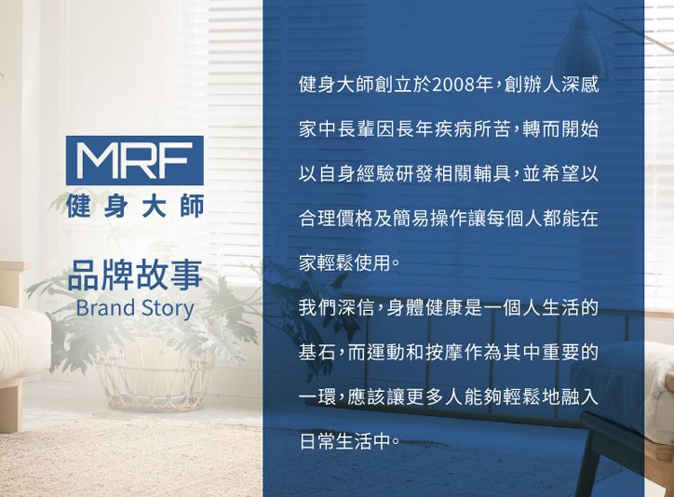 MRF健身大師品牌故事Brand Story健身大師創立於2008年,創辦人深感家中長輩因長年疾病所苦,轉而開始以自身經驗研發相關輔具,並希望以合理價格及簡易操作讓每個人都能在家輕鬆使用。我們深信,身體健康是一個人生活的基石,而運動和按摩作為其中重要的一環,應該讓更多人能夠輕鬆地融入日常生活中。