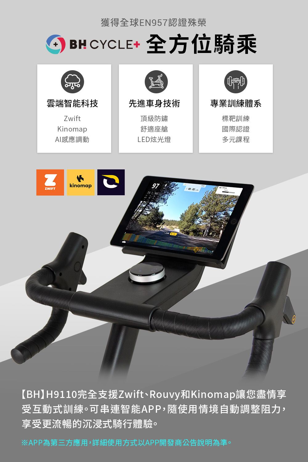 獲得全球E957認證殊榮BH CYCLE+ 全方位騎乘雲端智能科技先進車身技術專業訓練體系ZwiftKinomap頂級防鏽標靶訓練舒適座艙國際認證感應調動LED炫光燈多元課程NZWIFTkinomap【BH】H9110完全支援Zwift、Rouvy和Kinomap讓您盡情享受互動式訓練。可串連智能APP,隨使用情境自動調整阻力,享受更流暢的沉浸式騎行體驗。※APP為第三方應用,詳細使用方式以APP開發商公告說明為準。