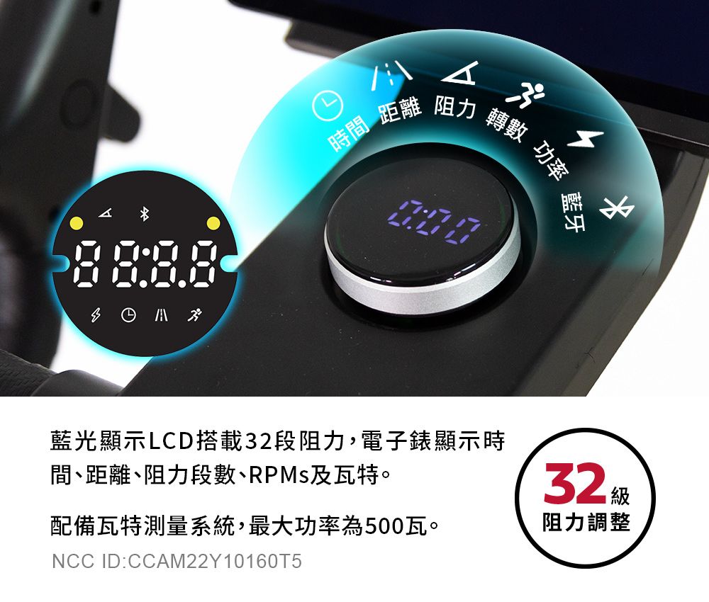 時間 距離 阻力 轉數 功率藍牙藍光顯示LCD搭載32段阻力,電子錶顯示時間、距離、阻力段數、RPMs及瓦特。32 級配備瓦特測量系統,最大功率為500瓦。阻力調整NCC ID:CCAM22Y10160T5