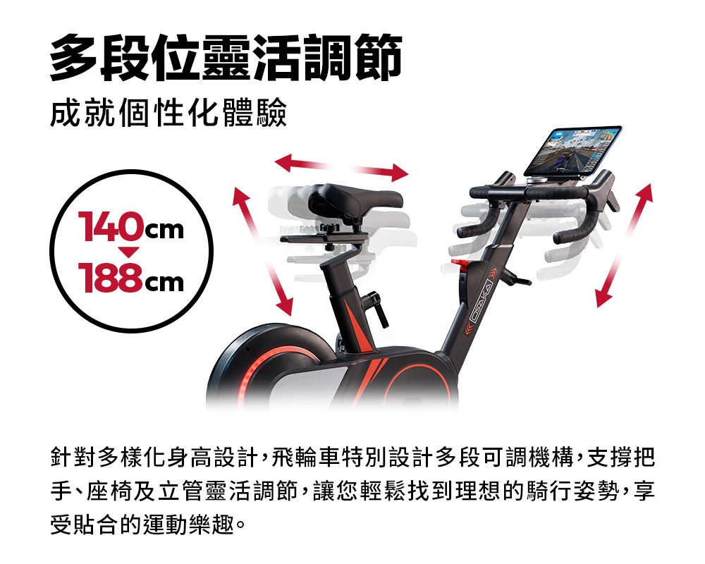 多段位靈活調節成就個性化體驗140cm188cm針對多樣化身高設計,飛輪車特別設計多段可調機構,支撐把手、座椅及立管靈活調節,讓您輕鬆找到理想的騎行姿勢,享受貼合的運動樂趣。