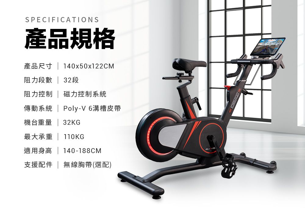 SPECIFICATIONS產品規格產品尺寸140x50x122CM阻力段數  32段阻力控制  磁力控制系統傳動系統  Poly-V 6溝槽皮帶機台重量  32KG最大承重 | 110KG適用身高 | 140-188CM支援配件 | 無線胸帶(選配)