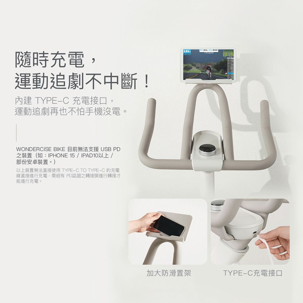 隨時充電,運動追劇不中斷!內建 TYPE-C 充電接口,運動追劇再也不怕手機沒電。WONDERCISE BIKE 目前無法支援 USB PD之裝置(如:IPHONE 15/IPAD10以上/部份安卓裝置。)以上裝置無法直接使用 TYPE-C TO TYPE-C的充電線直接進行充電,需經有 PD認證之轉接頭進行轉接才能進行充電。加大防滑置架TYPE-C充電接口
