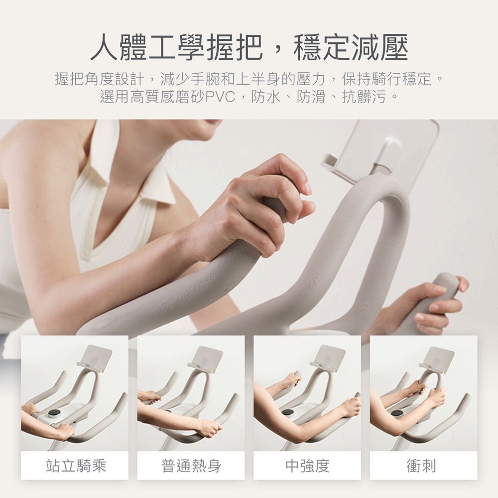 人體工學握把,穩定減壓握把角度設計,減少手腕和上半身的壓力,保持騎行穩定。選用高質感磨砂PVC,防水、防滑、抗髒污。站立騎乘普通熱身中強度衝刺