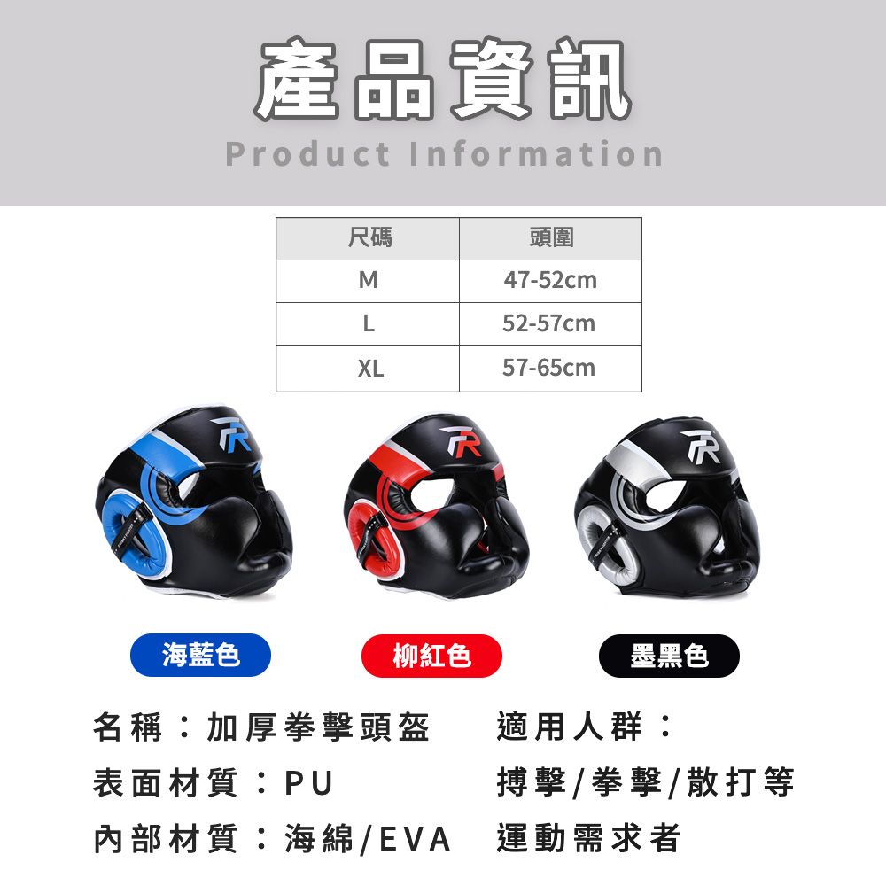 產品資訊Product Information尺碼頭圍M47-52cmL52-57cmXL57-65cm海藍色柳紅色墨黑色名稱加厚拳擊頭盔適用人群:表面材質:PU搏擊/拳擊/散打等內部材質:海綿/EVA 運動需求者