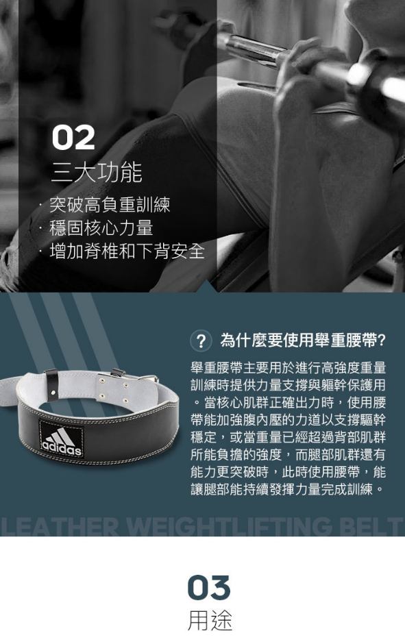 02三大功能突破高負重訓練穩固核心力量增加脊椎和下背安全adidas? 為什麼要使用舉重腰帶?舉重腰帶主要用於進行高強度重量訓練時提供力量支撐與軀幹保護用。當核心肌群正確出力時,使用腰帶能加強腹內壓的力道以支撐驅幹穩定,或當重量已經超過背部肌群所能負擔的強度,而腿部肌群還有能力更突破時,此時使用腰帶,能讓腿部能持續發揮力量完成訓練。LEATHER WEIGHTLIFTING BELT03用途