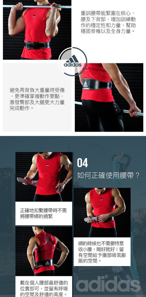 避免再背負大重量時受傷,更準確掌握動作要點,激發臀部及大腿更大力量完成動作。正確地扣繫腰帶時不需將腰帶綁的過緊adidas重訓腰帶能緊圍在核心、腰及下背部,增加訓練動作的穩定性和力量,幫助穩固脊椎以及全身力量。04如何正確使用腰帶?戴在個人腰部最舒適的位置即可,並留有呼吸的空間及舒適的高度。綁的時候也不需要特意收小腹,剛好就好!留有空間給予腹部吸氣膨脹的空間。adidas