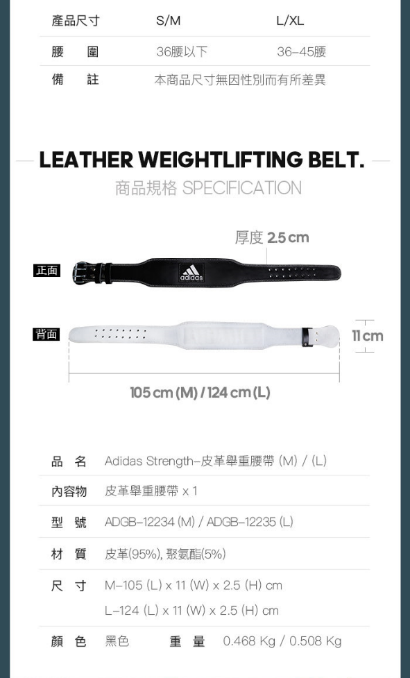 產品尺寸S/ML/XL腰 圍36腰以下3645腰備註本商品尺寸無因性別而有所差異LEATHER EIGHTLITING BELT.商品規格 SPECIFICATION厚度 2.5 cm正面adidas背面105 cm (M)/124 cm (L)品名Adidas Strength-皮革舉重腰帶(M)/(L)內容物皮革舉重腰帶 型號 ADGB-12234 (M)/ ADGB-12235 (L)材質 皮革(95%),聚氨酯(5%)尺寸 M-105 (L)   ()  2.5 (H) cmL-124 (L) x 11 (W) x 2.5 (H) cm顏色黑色重量0.468Kg/0.508 Kg11 cmF