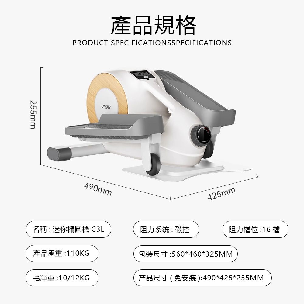 產品規格PRODUCT SPECIFICATIONSSPECIFICATIONS255mmUMAY490mm425mm名稱:迷你橢圓機 C3L阻力系统:磁控阻力檔位 :16 檔產品承重:110KG包装尺寸:560*460*325MM毛:10/12KG产品尺寸(免安装):490*425*255MM