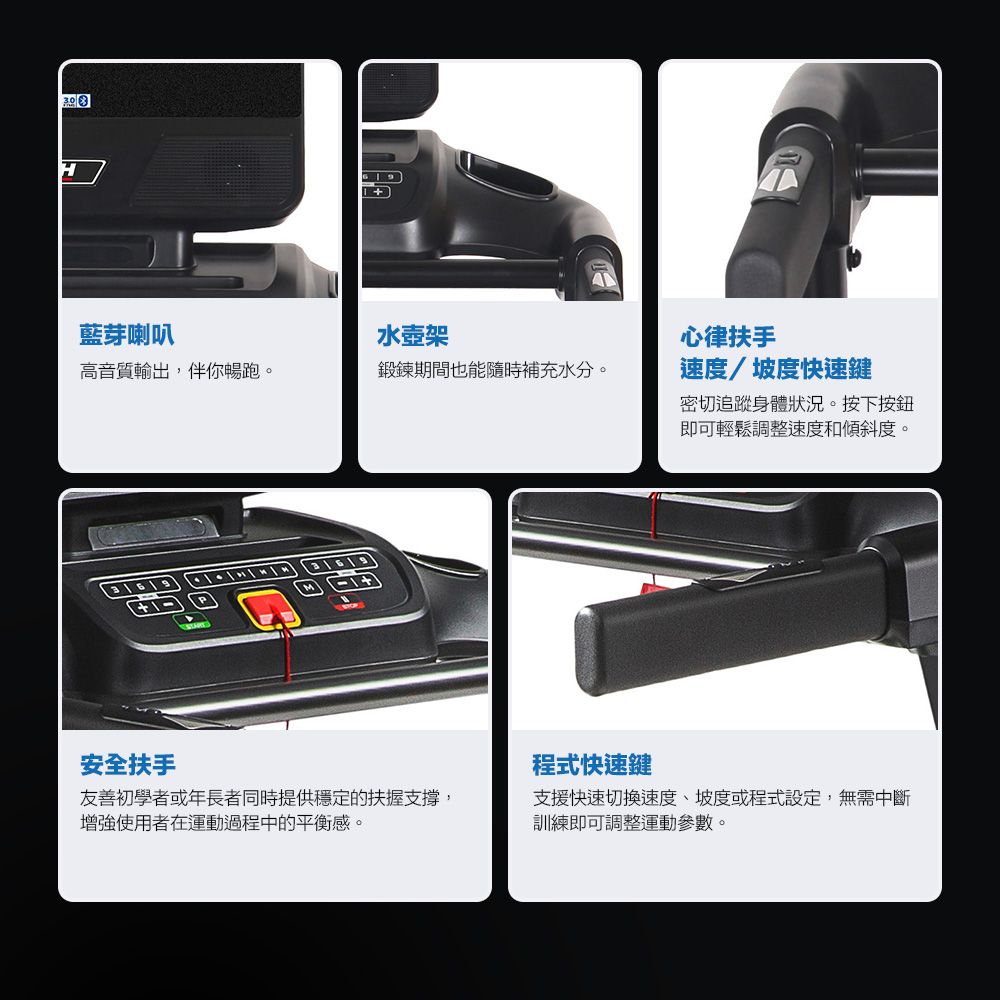 藍芽喇叭水壺架高音質輸出,伴你暢跑。鍛鍊期間也能隨時補充水分。心律扶手速度坡度快速鍵密切追蹤身體狀況。按下按鈕即可輕鬆調整速度和傾斜度。安全扶手友善初學者或年長者同時提供穩定的扶握支撐,增強使用者在運動過程中的平衡感。程式快速鍵支援快速切換速度、坡度或程式設定,無需中斷訓練即可調整運動參數。