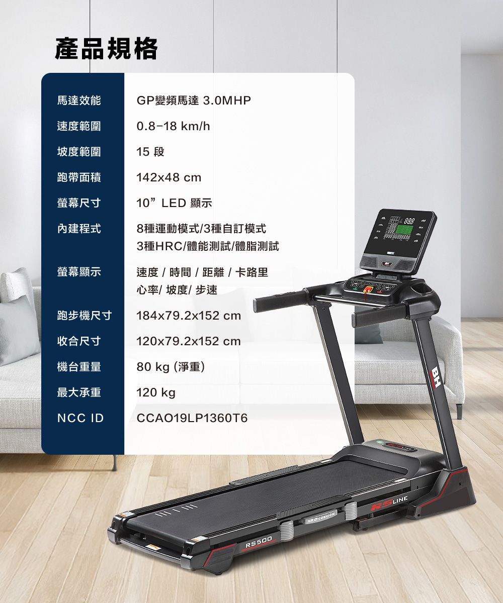 產品規格馬達效能GP變頻馬達 3.0MHP速度範圍0.8-18 km/h坡度範圍15 段跑帶面積螢幕尺寸內建程式142x48 cm10LED 顯示8種運動模式/3種自訂模式3種HRC/體能測試/體脂測試螢幕顯示速度/時間/距離/卡路里心率/坡度/步速跑步機尺寸184x79.2x152cm收合尺寸120x79.2x152cm機台重量80 kg(淨重)最大承重NCC ID120 kgCCAO19LP1360T6888RS500LINE