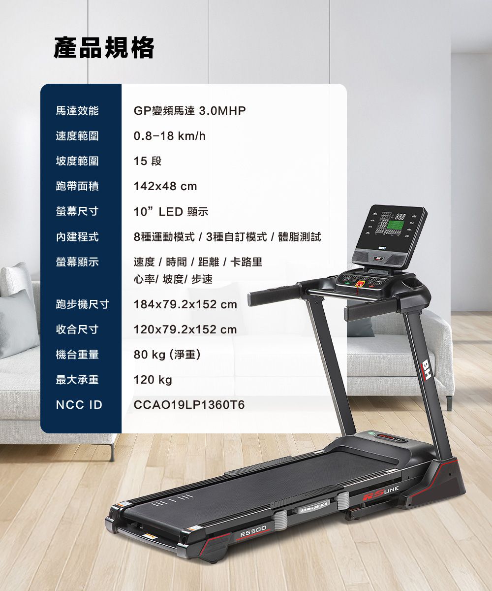 產品規格馬達效能GP變頻馬達3.0MHP速度範圍0.8-18 km/h坡度範圍15 段跑帶面積螢幕尺寸內建程式142x48 cm10LED 顯示8種運動模式/3種自訂模式/體脂測試螢幕顯示速度/時間/距離/卡路里心率/坡度/步速跑步機尺寸收合尺寸184x79.2x152 cm120x79.2x152 cm機台重量80 kg(淨重)最大承重NCC ID120 kgpCCAO19LP1360T6  RS500LINE