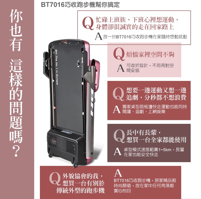 BT7016巧收跑步機幫搞定BH The No 1 in Europe忙碌上班族,下班心裡想運動,身體卻很誠實走在回家路上 放一台BT7016巧收跑步機在家隨時想動就動煩惱家裡空不夠i可收設計,不用再對空 間你 的 外貌協會的我,想買一台有別於傳統外的跑步機想要一邊運動又想一邊追劇,分秒都不想浪費獨家桌型面板邊快走運動也能同時 閱讀 追劇、上網娛樂Q長中有長輩,想買一台全家都能使用A 型速度範圍1~5km,長輩A在家也能安全快走BT7016巧收跑步機,居家精品般時尚顏值,放在家中任何角落都賞心悅目