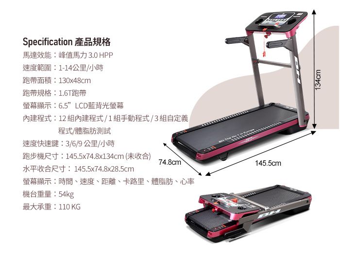 Specification 產品規格馬達效能:峰值馬力3.0 HPP速度範圍:1-14公里/小時帶面積:130x48cm跑帶規格:1.6T跑带螢幕顯示:6.5LCD藍背光螢幕內建程式:12 組內建程式/1組手動程式/3組自定義程式/體脂肪測試速度快速鍵:3/6/9公里/小時跑步機尺寸:145.5x74.8x134cm(未收合74.8cm)145.5cm水平收合尺寸:145.5x74.8x28.5cm螢幕顯示:時間、速度、距離、卡路里、體脂肪、心率機台重量:54kg最大承重:110 KGBH134cm