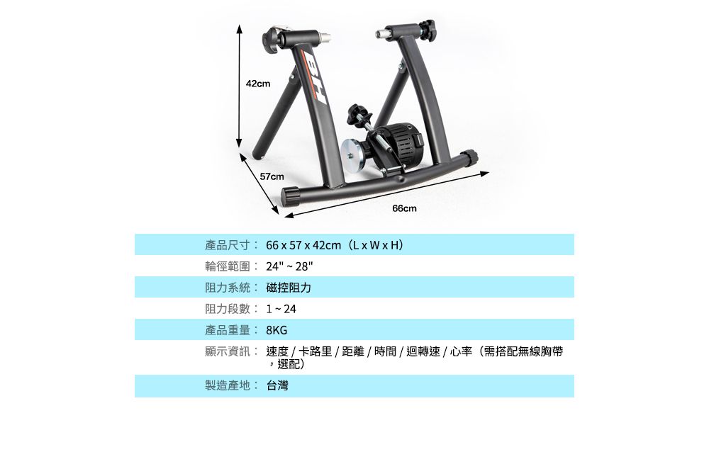 42cm57cm66cm產品尺寸:66x57x42cm (LxWxH)輪徑範圍:24~28阻力系統: 磁控阻力阻力段數: 1~24產品重量: 8KG顯示資訊: 速度/卡路里/距離/時間/迴轉速/心率(需搭配無線胸帶選配)製造產地: 台灣