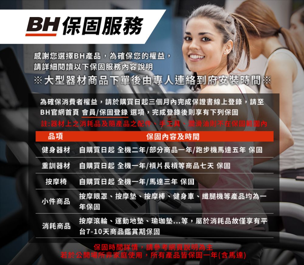 BH服務感謝您選擇BH產品,確保您的權益,請詳細閱讀以下保固服務容說明大型器材商品下單後由專人連絡到府安裝時間※為確保消費者權益,請於購買日起三個月內完成保證書線上登錄,請至BH官網首頁 會員保固登錄 選項,完成登錄後則享有下列保固註:器材上之消耗品及隨產品之配品項滑油保固內保固內容及時間健身器材 自購買日起 全機二年/部分商品一年/跑步機馬達五年 保固重訓器材自購買日起 全機一年/槓片長槓等商品七天 保固按摩椅自購買日起 全機一年/馬達三年 保固小件商品按摩眼罩、按摩墊、按摩棒、健身車、纖腿機等產品均為一年保固消耗商品按摩滾輪、運動地墊、瑜珈墊...等,屬於消耗品故僅享有平台7-10天商品鑑賞期保固保固時間詳情,請參考網貝說明為若於公開場所非家庭使用,所有產品皆保固一年(含馬達)