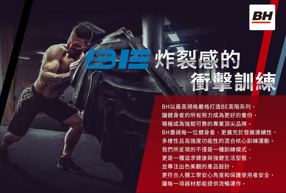 BH炸裂感的衝擊訓練BH以最高規格嚴格打造BE高階系列,讓健身者的所有努力成為更好的養份,積極成為強韌可靠的專業頂尖品牌。BH重視每一位健身者,更擴充於發展連續性、多樣性且高強度功能性的混合核心訓練運動。我們所呈現的不僅是一種訓練模式,更是一種追求健康與強健生活型態,並專注出色美觀的產品設計,更符合人體工學安心角度和保護使用者安全,讓每一項器材都能提供流暢運作。