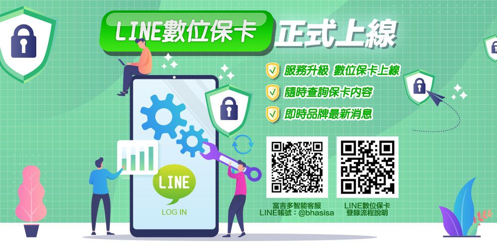 LINE數位保卡 正式上線LINE服務升級 數位保卡上線√ 隨時查詢保卡内容√ 即時品牌最新消息富吉多智能客服LINE數位保卡LOG INLINE帳號:@bhasisa登錄流程說明