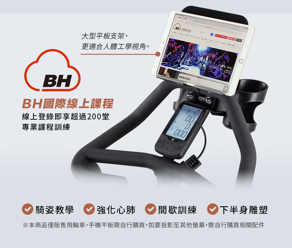 大型平板支架,更適合人體工學視角。BH國際線上課程線上登錄即享超過200堂專業課程訓練騎姿教學強化心肺BH間歇訓練下半身雕塑※本商品僅販售飛輪車,手機平板需自行購買,如要投影至其他螢幕,需自行購買相關配件