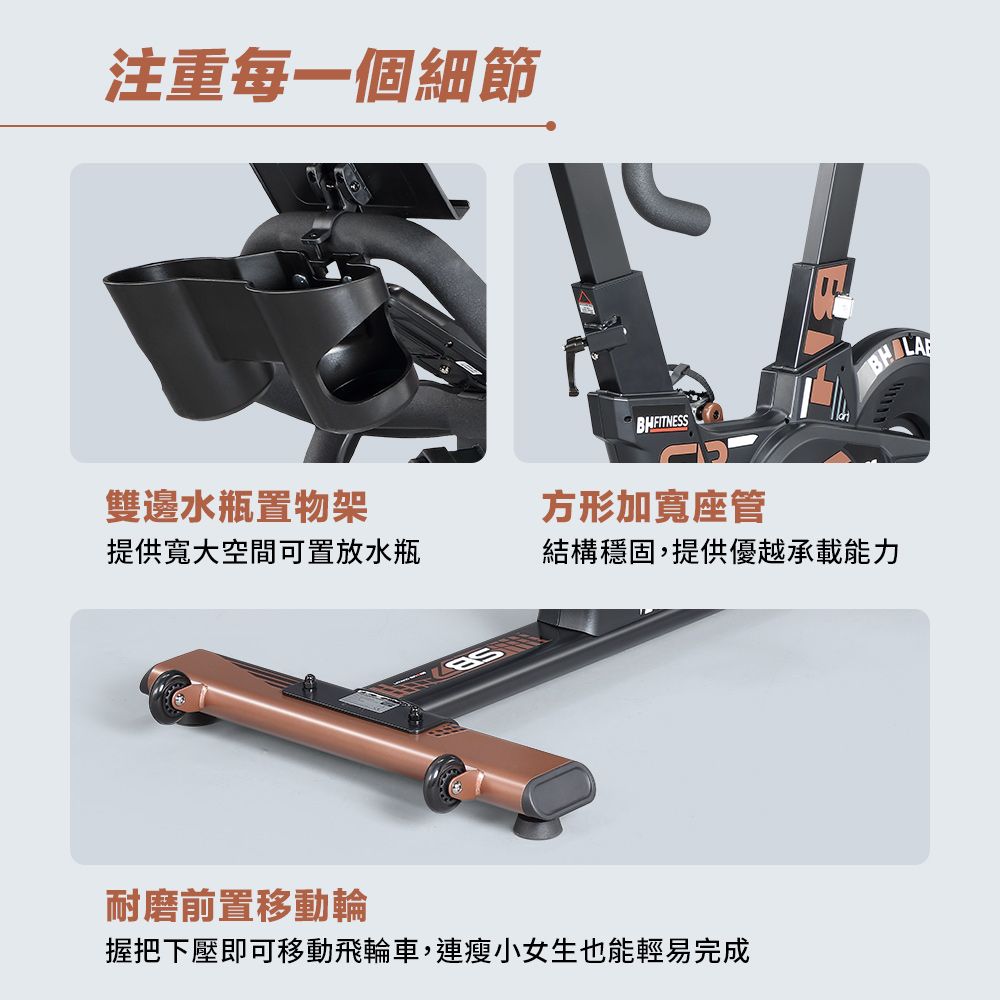 注重每一個細節雙邊水瓶置物架提供寬大空間可置放水瓶方形加寬座管結構穩固,提供優越承載能力耐磨前置移動輪握把下壓即可移動飛輪車,連瘦小女生也能輕易完成LA