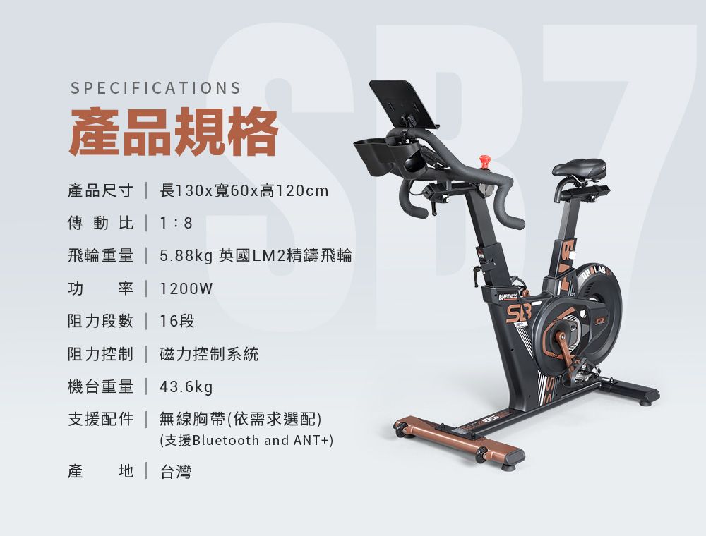 SPECIFICATIONS產品規格產品尺寸  長130x寬60x高120cm傳動比 18飛輪重量  5.88kg 英國LM2精鑄飛輪功 率  1200W阻力段數 | 16段阻力控制 | 磁力控制系統機台重量 | 43.6kg支援配件 | 無線胸帶(依需求選配)(支援Bluetooth and ANT+)產 | 台灣