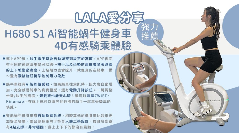 LALA分享強力H680  Ai智能蝸牛健身車推薦4D有感騎乘體驗連上APP後,扶手跟坐墊會自動調整到設定的高度,APP裡面有不同的道路跟場景可以選~扶手以及坐墊的高度會隨著路線的上下坡變動高度,上坡阻力也會提升,就像真的在騎車一樣~還有飛梭旋鈕精準控制阻力段蝸牛車裡有Ai智能傳感器,如果騎車往前時,阻力會自動增加,完全就是騎車的真實體感,還有電動升降,一鍵調整坐墊/扶手的高度,銀髮族也能安心騎!還可以連接ZWIFT、Kinomap,在線上就可以跟其他各國的騎手一起享受騎車的快感。智能蝸牛健身車有自動斷電系統,相較其他的健身車比起來更加安全省電,整台健身車除了符合人體工學設計,機身底部還有4點支撐,非常穩固!我上上下下的都沒有晃動!BH