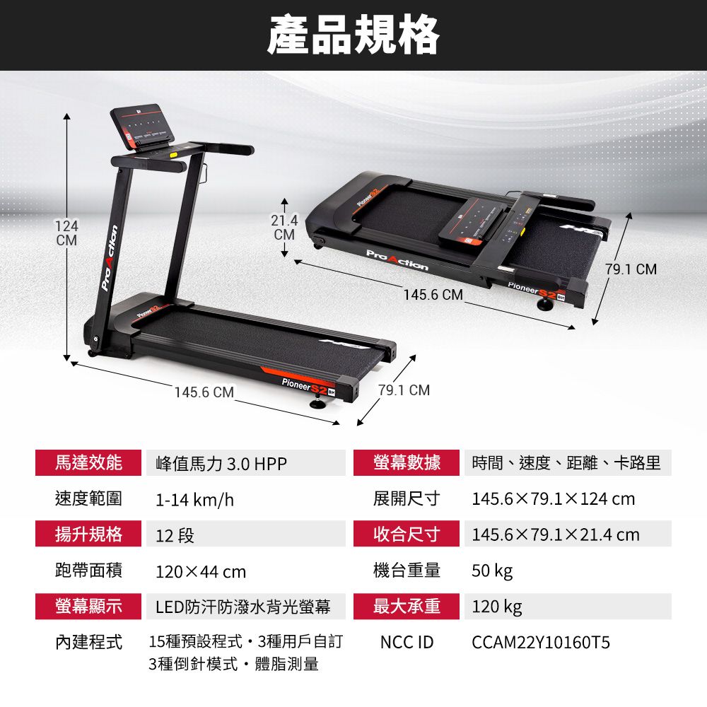 14CM產品規格 221.4CM79.1 CMctionPioneer 145.6 CMPioneer 79.1 CM145.6 CM馬達效能峰值馬力3.0 HPP螢幕數據時間、速度、距離、卡路里速度範圍1-14 km/h展開尺寸揚升規格12 段收合尺寸145.679.1×124 cm145.6×79.1×21.4 cm跑帶面積120×44 cm機台重量50 kg螢幕顯示LED防汗防潑水背光螢幕最大承重120 kg內建程式15種預設程式3種用戶自訂3種倒針模式體脂測量NCC IDCCAM22Y10160T5