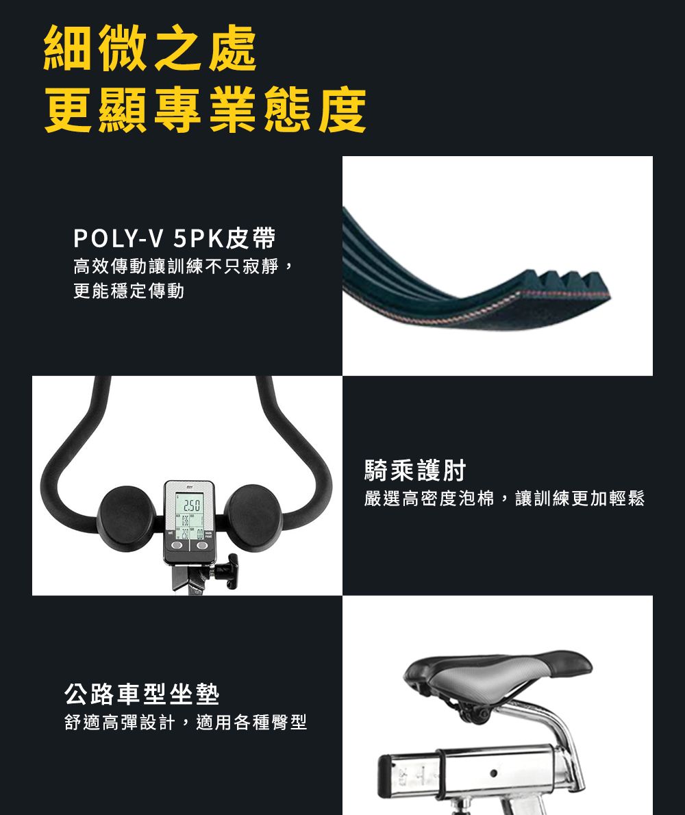 細微之處更顯專業態度POLY-V 5PK皮帶高效傳動讓訓練不只寂靜,更能穩定傳動騎乘護肘嚴選高密度泡棉,讓訓練更加輕鬆公路車型坐墊舒適高彈設計,適用各種臀型