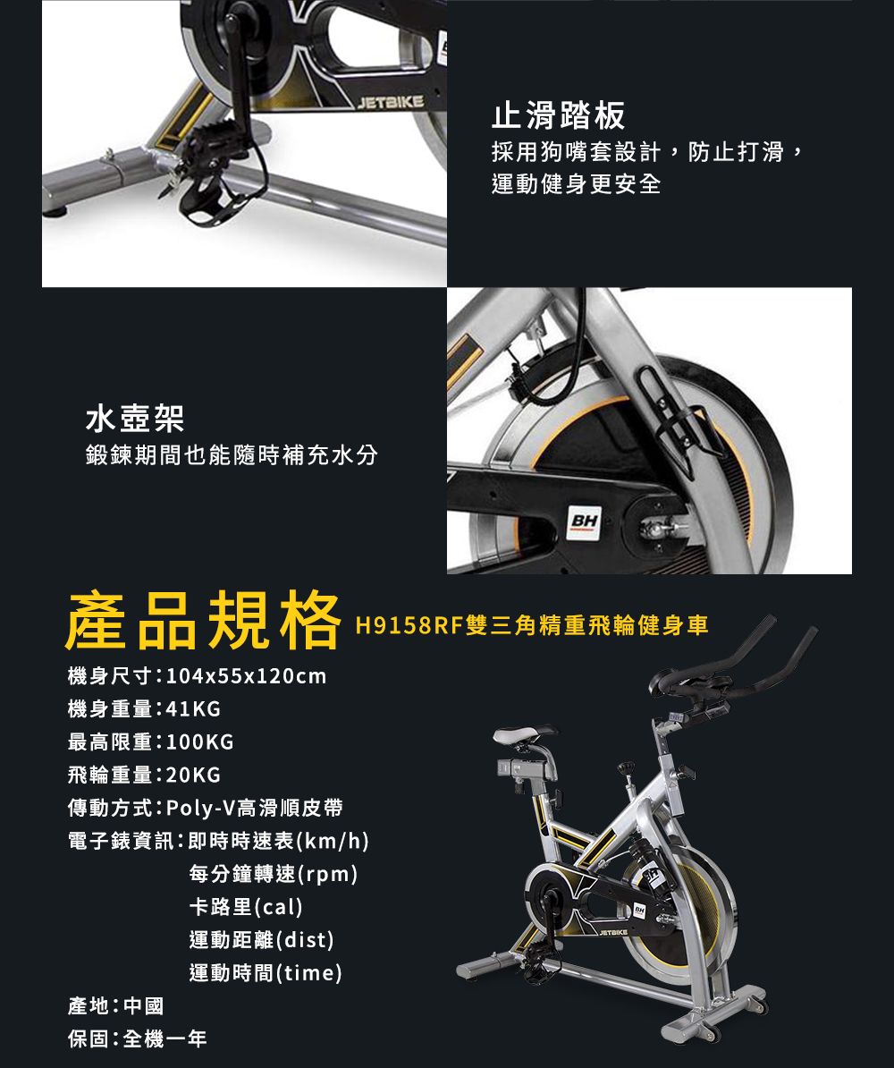 止滑踏板水壺架鍛鍊期間也能隨時補充水分採用狗嘴套設計,防止打滑,運動健身更安全BH產品規格H9158RF雙三角精重飛輪健身車機身尺寸:104x55x120cm機身重量:41KG最高限重:100KG飛輪重量:20KG傳動方式:Poly-V高滑順皮帶電子錶資訊:即時時速表(km/h)每分鐘轉速(rpm)卡路里(cal)運動距離(dist)產地:中國運動時間(time)保固:全機一年JETBIKE