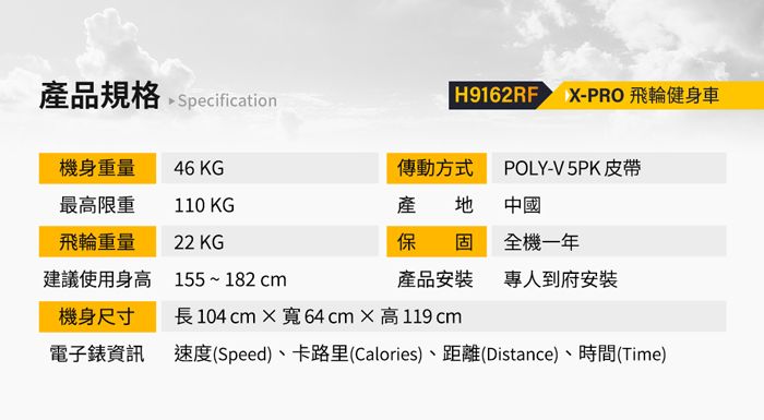 產品規格  Specification H9162RF  PRO 飛輪健身車機身重量46 KG傳動方式POLY-V5PK皮帶最高限重110 KG產 地 中國飛輪重量22 KG保固全機一年建議使用身高155~182cm產品安裝專人到府安裝機身尺寸長104cm寬64cm高119 cm電子錶資訊速度(Speed)、卡路里(Calories)、距離(Distance)、時間(Time)