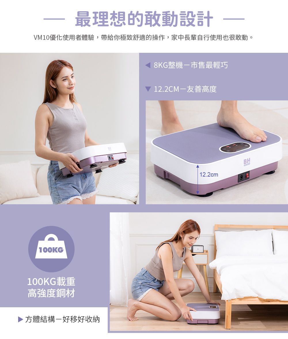 最理想的敢動設計VM10優化使用者體驗,帶給你極致舒適的操作,家中長輩自行使用也很敢動。 100KG100KG載重高強度鋼材方體結構好移好收納8KG整機-市售最輕巧12.2CM-友善高度12.2cmBH