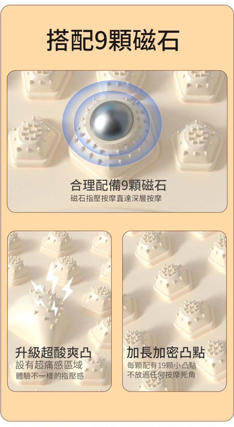 搭配9顆磁石合理配備9顆磁石磁石指壓按摩直達深層按摩升級超酸爽凸加長加密凸點設有超痛感區域體驗不一樣的指壓感每顆配有19顆小凸點不放過任何按摩死角