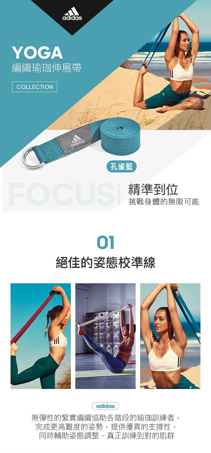 adidasYOGA編織瑜珈伸展帶COLLECTIONadidas孔雀藍精準到位01挑戰身體的無限可能絕佳的姿態校準線adidas無彈性的緊實編織協助各階段的瑜珈訓練者,完成更高難度的姿勢,提供優異的支撐性,同時輔助姿態調整,真正訓練到對的肌群