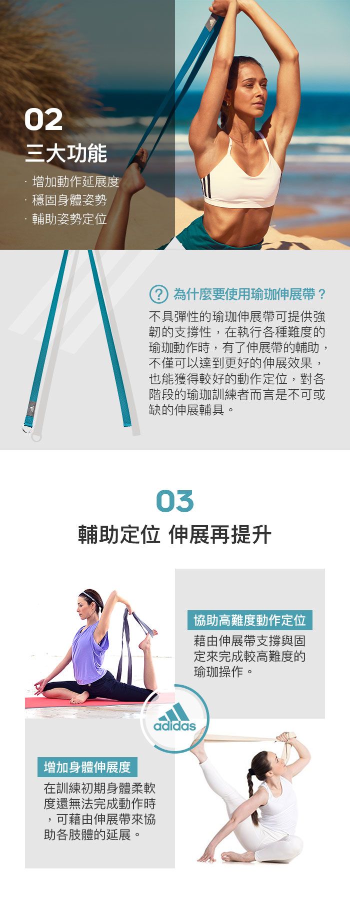 02三大功能增加動作延展度穩固身體姿勢輔助姿勢定位為什麼要使用瑜珈伸展帶?不具彈性的瑜珈伸展帶可提供韌的支撐性,在執行各種難度的瑜珈動作時,有了伸展帶的輔助,不僅可以達到更好的伸展效果,也能獲得較好的動作定位,對各階段的瑜珈訓練者而言是不可或缺的伸展輔具。03輔助定位 伸展再提升增加身體伸展度在訓練初期身體柔軟度還無法完成動作時可藉由伸展帶來協助各肢體的延展。adidas協助高難度動作定位藉由伸展帶支撐與固定來完成較高難度的瑜珈操作。