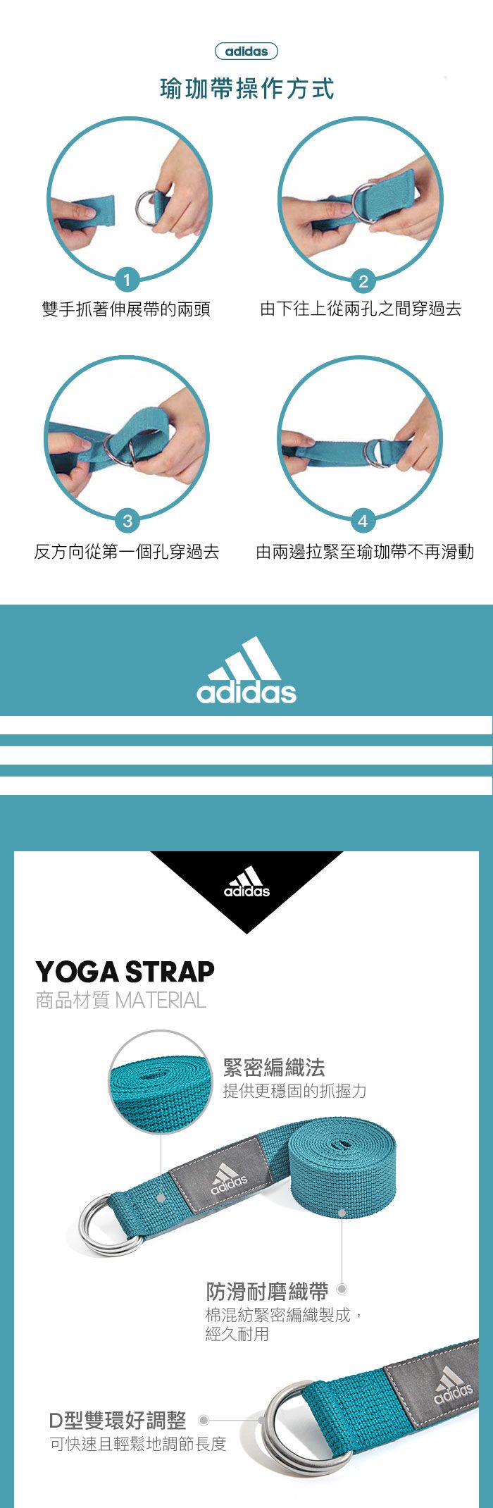 1adidas瑜珈操作方式2雙手抓著伸展帶的兩頭由下往上從兩孔之間穿過去34反方向從第一個孔穿過去由兩邊拉緊至瑜珈帶不再滑動adidasadidasYOGA STRAP商品材質 MATERIAL緊密編織法提供更穩固的抓握力adidas防滑耐磨織帶棉混紡緊密編織製成,經久耐用D型雙環好調整可快速且輕鬆地調節長度adidas