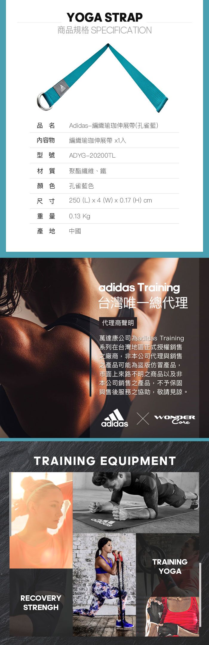 YOGA STRAP商品規格 SPECIFICATION品名Adidas-編織瑜珈伸展(孔雀藍)內容物編織瑜珈伸展帶 1入型號ADYG-20200TL材質聚酯纖維、鐵顏色孔雀藍色尺寸250 (L) x4 (W) x 0.17 (H) cm重量0.13 Kg產地中國adidas Training台灣唯一總代理代理商聲明萬達康公司為adidas Training系列在台灣地區正式授權銷售之廠商,非本公司代理與銷售之產品可能為盜版仿冒產品,市面上來路不明之商品以及非本公司銷售之產品,不予保固與售後服務之協助,敬請見諒。adidasWONDERTRAINING EQUIPMENTRECOVERYSTRENGHTRAININGYOGA