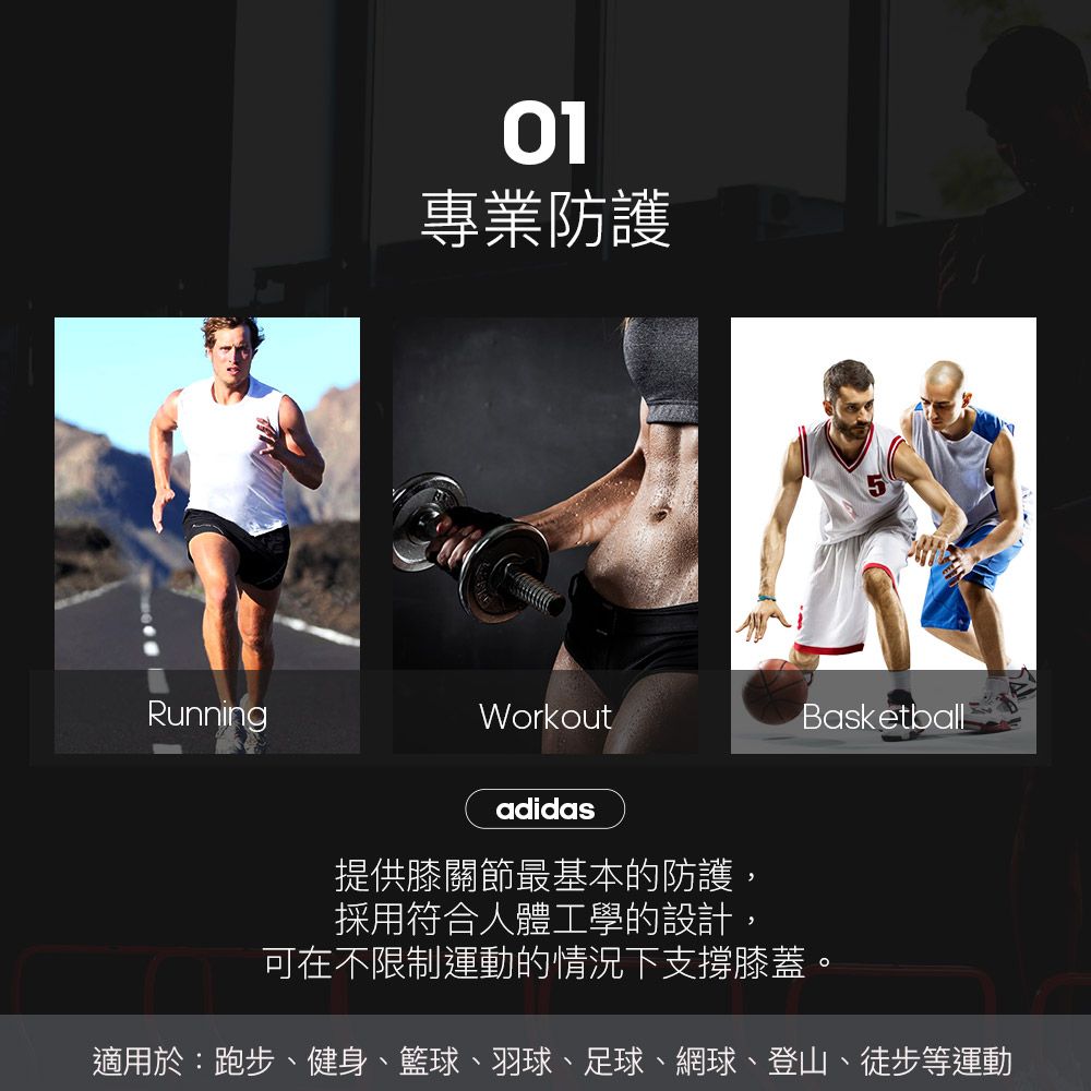 Running01專業防護WorkoutadidasBasketball提供膝關節最基本的防護,採用符合人體工學的設計,可在不限制運動的情況下支撐膝蓋。適用於:跑步、健身、籃球、羽球、足球、網球、登山、徒步等運動