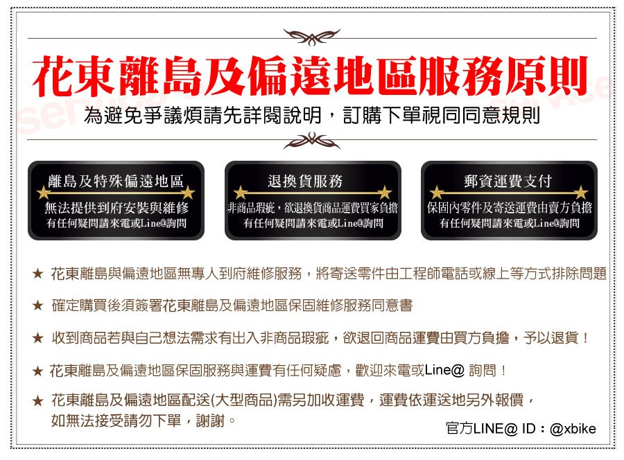 花東離島及偏遠地區服務原則為避免爭議煩請先詳閱說明,訂購下單視同同意規則離島及特殊偏遠地區退換貨服務郵資運費支付無法提供到府安裝與維修有任何疑問請來電或Line詢問非商品瑕疵,欲退換貨商品運費買家負擔有任何疑問請來電或Line詢問保固內零件及寄送運費由賣方負擔有任何疑問請來電或Line詢問 花東離島與偏遠地區無專人到府維修服務,將寄送零件由工程師電話或線上等方式排除問題| 確定購買後須簽署花東離島及偏遠地區保固維修服務同意書 收到商品若與自己想法需求有出入非商品瑕疵,欲退回商品運費由買方負擔,予以退貨! 花東離島及偏遠地區保固服務與運費有任何疑慮,歡迎來電或Line@ 詢問! 花東離島及偏遠地區配送(大型商品)需另加收運費,運費依運送地另外報價,如無法接受請勿下單,謝謝。官方LINE@ID:@xbike