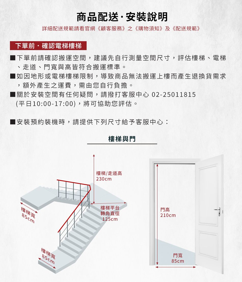 商品配送·安裝說明詳細配送規範請看官網《顧客服務》之《購物須知》及《配送規範》下單前確認電梯樓梯下單前請確認搬運空間建議先自行測量空間尺寸,評估樓梯、電梯、走道、門寬與高皆符合搬運標準。如因地形或電梯樓梯限制,導致商品無法搬運上樓而產生退換貨需求,額外產生之運費,需由您自行負擔。關於安裝空間有任何疑問,請撥打客服中心 02-2501815(平日10:00-17:00),將可協助您評估。1安裝預約裝機時,請提供下列尺寸給予客服中心:樓梯與門樓梯寬85cm樓梯寬85cm樓梯/走道高230cm樓梯平台門高轉角直徑210cm125cm門寬85cm