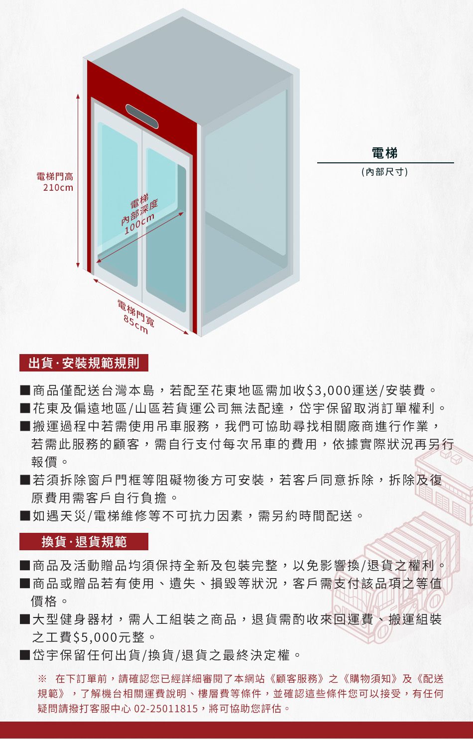電梯門高20cm電梯內部深度00cm電梯(內部尺寸)電梯門寬85cm出貨安裝規範規則商品僅配送台灣本島,若配至花東地區需加收$3,000運送/安裝費。花東及偏遠地區/山區若貨運公司無法配達,岱宇保留取消訂單權利。搬運過程中若需使用吊車服務,我們可協助尋找相關廠商進行作業,若需此服務的顧客,需自行支付每次吊車的費用,依據實際狀況再另行報價。 若須拆除窗戶門框等阻礙物後方可安裝,若客戶同意拆除,拆除及復原費用需客戶自行負擔。如遇天災/電梯維修等不可抗力因素,需另約時間配送。換貨退貨規範商品及活動贈品均須保持全新及包裝完整,以免影響換/退貨之權利。商品或贈品若有使用遺失、損毀等狀況,客戶需支付該品項之等值價格。1大型健身器材,需人工組裝之商品,退貨需酌收來回運費、搬運組裝之工費$5,000元整。1岱宇保留任何出貨/換貨/退貨之最終決定權。 在下訂單前,請確認您已經詳細審閱了本網站《顧客服務》之《購物須知》及《配送規範》,了解機台相關運費說明、樓層費等條件,並確認這些條件您可以接受,有任何疑問請撥打客服中心 02-25011815,將可協助您評估。