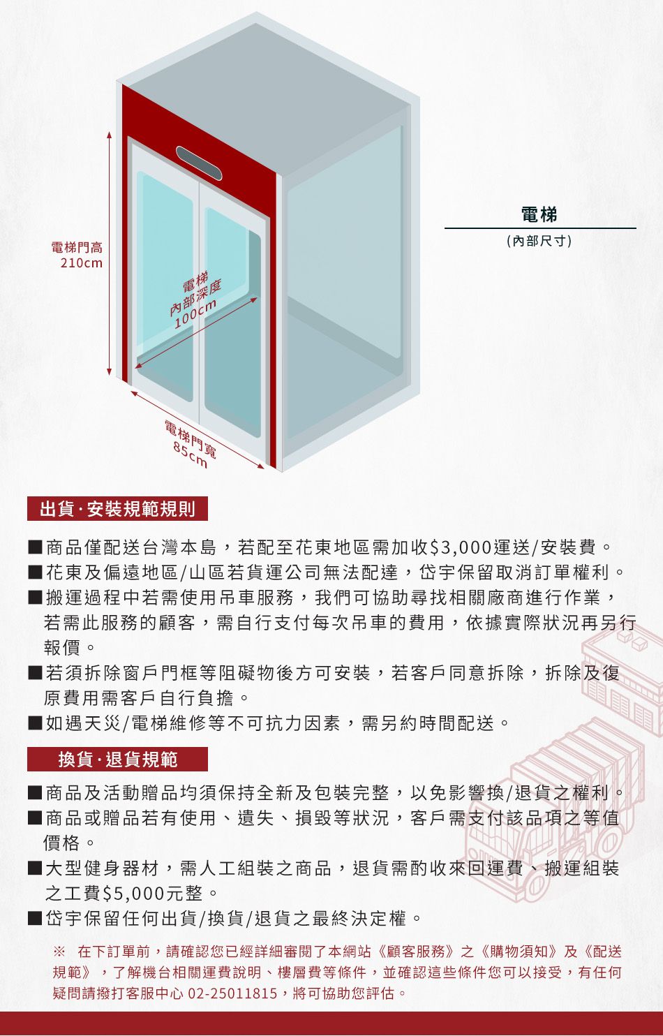 電梯門高20cm電梯內部深度00cm電梯(內部尺寸)電梯門寬85cm出貨安裝規範規則商品僅配送台灣本島,若配至花東地區需加收$3,000運送/安裝費。花東及偏遠地區/山區若貨運公司無法配達,岱宇保留取消訂單權利。搬運過程中若需使用吊車服務,我們可協助尋找相關廠商進行作業,若需此服務的顧客,需自行支付每次吊車的費用,依據實際狀況再另行報價。■ 若須拆除窗戶門框等阻礙物後方可安裝,若客戶同意拆除,拆除及復原費用需客戶自行負擔。如遇天災/電梯維修等不可抗力因素,需另約時間配送。換貨退貨規範商品及活動贈品均須保持全新及包裝完整,以免影響換/退貨之權利。商品或贈品若有使用遺失、損毀等狀況,客戶需支付該品項之等值價格。1大型健身器材,需人工組裝之商品,退貨需酌收來回運費、搬運組裝之工費$5,000元整。1岱宇保留任何出貨/換貨/退貨之最終決定權。 在下訂單前,請確認您已經詳細審閱了本網站《顧客服務》之《購物須知》及《配送規範》,了解機台相關運費說明、樓層費等條件,並確認這些條件您可以接受,有任何疑問請撥打客服中心 02-25011815,將可協助您評估。