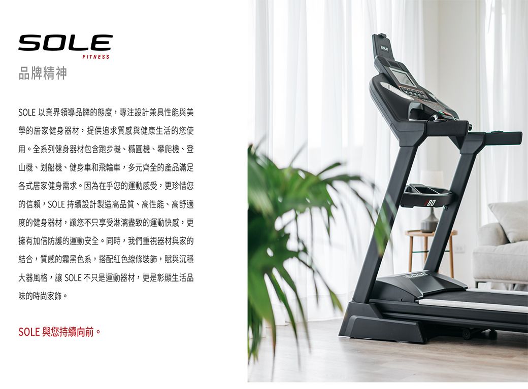 SOLEFITNESS品牌精神SOLE 以業界領導品牌的態度,專注設計兼具性能與美學的居家健身器材,提供追求質感與健康生活的您使用。全系列健身器材包含跑步機、橢圓機、攀爬機、登山機、划船機、健身車和飛輪車,多元齊全的產品滿足各式居家健身需求。因為在乎您的運動感受,更珍惜您的信賴,SOLE 持續設計製造高品質、高性能、高舒適度的健身器材,您不只享受淋漓盡致的運動快感,更擁有加倍防護的運動安全。同時,我們重視器材與家的結合,質感的霧黑色系,搭配紅色線條裝飾,賦與沉穩大器風格,讓 SOLE 不只是運動器材,更是彰顯生活品味的時尚家飾。80SOLE 與您持續向前。