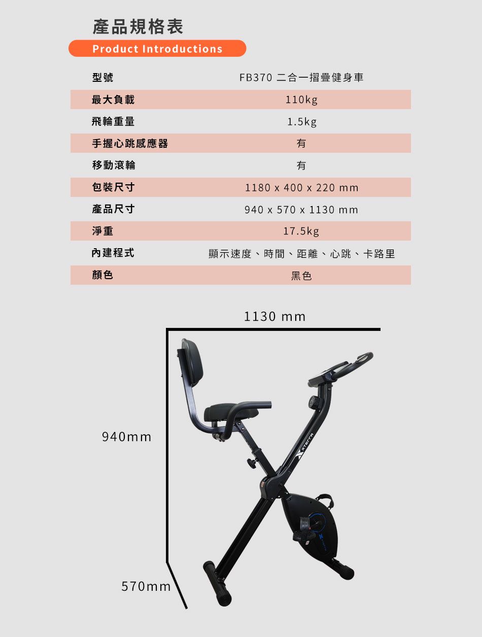 產品規格表Product Introductions型號最大負載FB370 二合一摺疊健身車110kg1.5kg飛輪重量手握心跳感應器移動滾輪有包裝尺寸產品尺寸淨重有1180  400  220 mm940  570  1130 mm17.5kg內建程式顯示速度、時間、距離、心跳、卡路里顏色黑色940mm570mm1130 mm