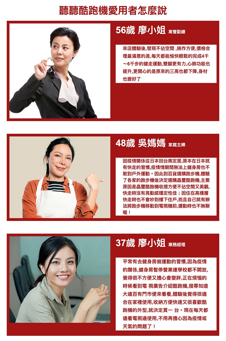 聽聽酷跑機愛用者怎麼說56歲 廖小姐 高管副總來店體驗後,發現不佔空間,操作方便,價格合理最滿意的是,每天都能愉快輕鬆的完成4~6千步的健走運動,雙腳更有力,心肺功能也提升,更開心的是原來的三高也都下降,身材也變好了48歲 吳媽媽 家庭主婦因疫情關係從日本回台南定居,原本在日本就有快走的習慣,疫情情期間無法上健身房也不敢到戶外運動。因此到百貨選購跑步機,體驗了各家的跑步機後決定選購晶酷跑機,主要原因是晶璽酷跑機收摺方便不佔空間又美觀,快走時沒有晃動感穩定性佳;因住在高樓層快走時也不會吵到樓下住戶,而且自己就有辦法將跑步機移動到電視機前,運動時也不無聊喔!37歲 廖小姐 業務經理平常有去健身房做運動的習慣,因為疫情的關係,健身房暫停營業連學校都不開放,覺得很不方便又擔心會變胖,正在煩惱的時候看到電視廣告介紹酷跑機,搜尋知道大遠百門市便來看看,體驗後覺得很適合在家裡使用,收納方便快速又很喜歡酷跑機的外型,就決定買一台。現在每天都邊看電視邊使用,不用再擔心因為疫情或天氣的問題了!