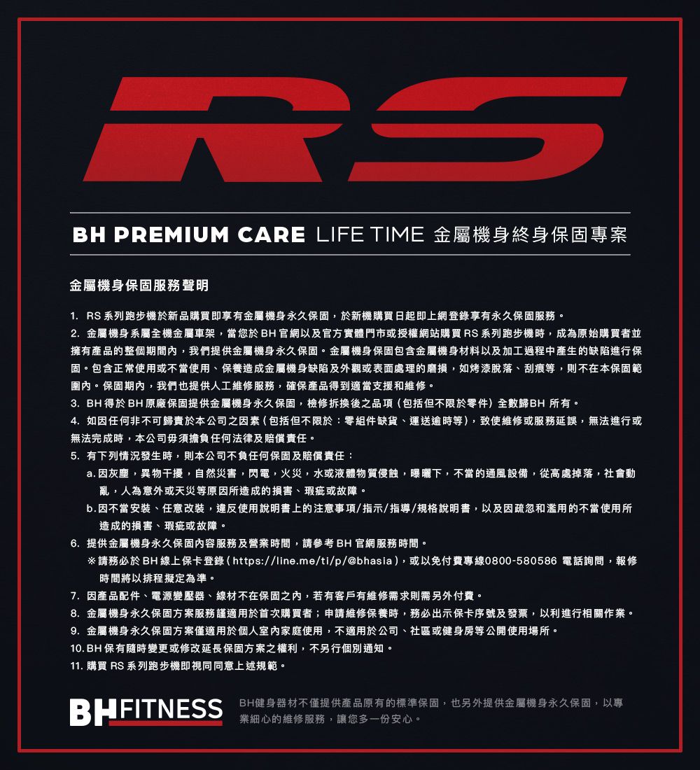 RSBH PREMIUM CARE LIFE TIME 金屬機身終身保固專案金屬機身保固服務聲明1. RS 列跑步機於新品購買即享有金屬機身永久保固,於新機購買日起即上網登錄享有永久保固服務。2.金屬機身系屬全機金屬車架,當您於BH官網以及官方實體門市或授權網站購買RS 系列跑步機時,成為原始購買者並擁有產品的整個期間內,我們提供金屬機身永久保固。金屬機身保固包含金屬機身材料以及加工過程中產生的缺陷進行保固。包含正常使用或不當使用、保養造成金屬機身缺陷及外觀或表面處理的磨損,如烤漆脫落、刮痕等,則不在本保固範圍內。保固期內,我們也提供人工維修服務,確保產品得到適當支援和維修。3. BH 得於BH原廠保固提供金屬機身永久保固,檢修拆換後之品項(包括但不限於零件)全數歸BH 所有。4.如因任何非不可歸責於本公司之因素(包括但不限於:零組件缺貨、運送逾時等),致使維修或服務延誤,無法進行或無法完成時,本公司毋須擔負任何法律及賠償責任。5.有下列情況發生時,則本公司不負任何保固及賠償責任:a. 因灰塵,異物干擾,自然災害,閃電,火災,水或液體物質侵蝕,曝曬下,不當的通風設備,從高處掉落,社會動亂,人為意外或天災等原因所造成的損害、瑕疵或故障。b.因不當安裝、任意改裝,違反使用說明書上的注意事項/指示/指導/規格說明書,以及因疏忽和濫用的不當使用所造成的損害、瑕疵或故障。6.提供金屬機身永久保固內容服務及營業時間,請參考BH官網服務時間。請務必於BH 線上保卡登錄 ( https://line.me/ti/p/@bhasia),或以免付費專線0800-580586 電話詢問,報修時間將以排程擬定為準。7.因產品配件、電源變壓器、線材不在保固之內,若有客戶有維修需求則需另外付費。8.金屬機身永久保固方案服務謹適用於首次購買者;申請維修保養時,務必出示保卡序號及發票,以利進行相關作業。9.金屬機身永久保固方案僅適用於個人室內家庭使用,不適用於公司、社區或健身房等公開使用場所。10. BH 保有隨時變更或修改延長保固方案之權利,不另行個別通知。11. 購買 RS 系列跑步機即視同同意上述規範。BHFITNESSBH健身器材不僅提供產品原有的標準保固,也另外提供金屬機身永久保固,以專業細心的維修服務,讓您多一份安心。