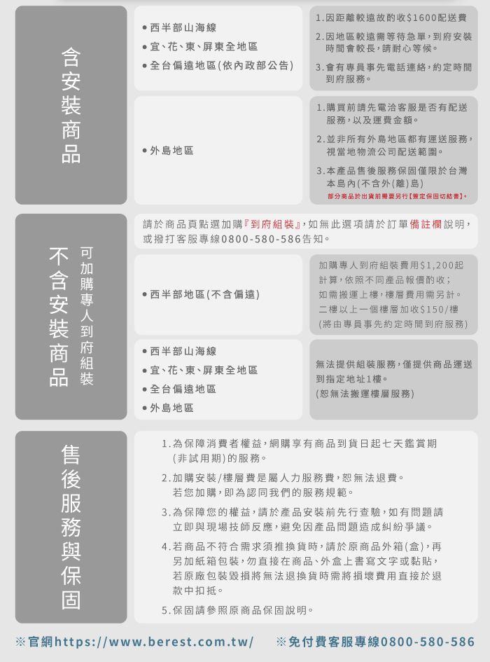 西半部山海線宜、花、東、屏東地區全台偏遠地區(依內政部公告)外地區1.因距離較遠00配送費2.因地區較遠等待急單,時間會較長,請耐心等候。3.會有專員事先電話連絡,約定時間到府服務。1.買前請先電洽客服是否有配送服務,以及運費金額。2.並非所有外島地區都有運送服務,視當地物流公司配送範圍。3.產品僅限於台灣本島內(不外()島)部分於出貨前需要另行定切結書】。含安裝商品購到府請於商品頁點選加購『到府組裝』,如無此選項請於訂單備註欄說明,或撥打客服專線0800-580-586告知。西半部地區(不含偏遠)加購專人到府組裝/>,200起計算,依照不同產品報價酌收;如需搬運上樓,費用需另計。二樓以上一個樓層加收0/樓(由專員事先約定時間到府服務)西半部山海線宜、花、東、屏東全地區無法提供組裝服務,僅提供商品運送到指定地址1樓。售後服務保固全台偏遠地區外島地區(恕無法搬運樓層服務)1.為保障消費者權益,網購享有商品到貨日起七天鑑賞期(非試用期)的服務。2.加購安裝/樓層費是屬人力服務費,恕無法退費。若您加購,即為認同我們的服務規範。3.為保障您的權益,請於產品安裝前先行查驗,如有問題請立即與現場技師反應,避免因產品問題造成糾紛爭議。4.若商品不符合需求須推換貨時,請於原商品外箱(盒),再另加紙箱包裝,勿直接在商品、外盒上書寫文字或黏貼,若原廠包裝毀損將無法退換貨時需將損壞費用直接於退款中扣抵。5.保固請參照原商品保固說明。官網https://www.berest.com.tw/ ※免付費客服專線0800-580-586