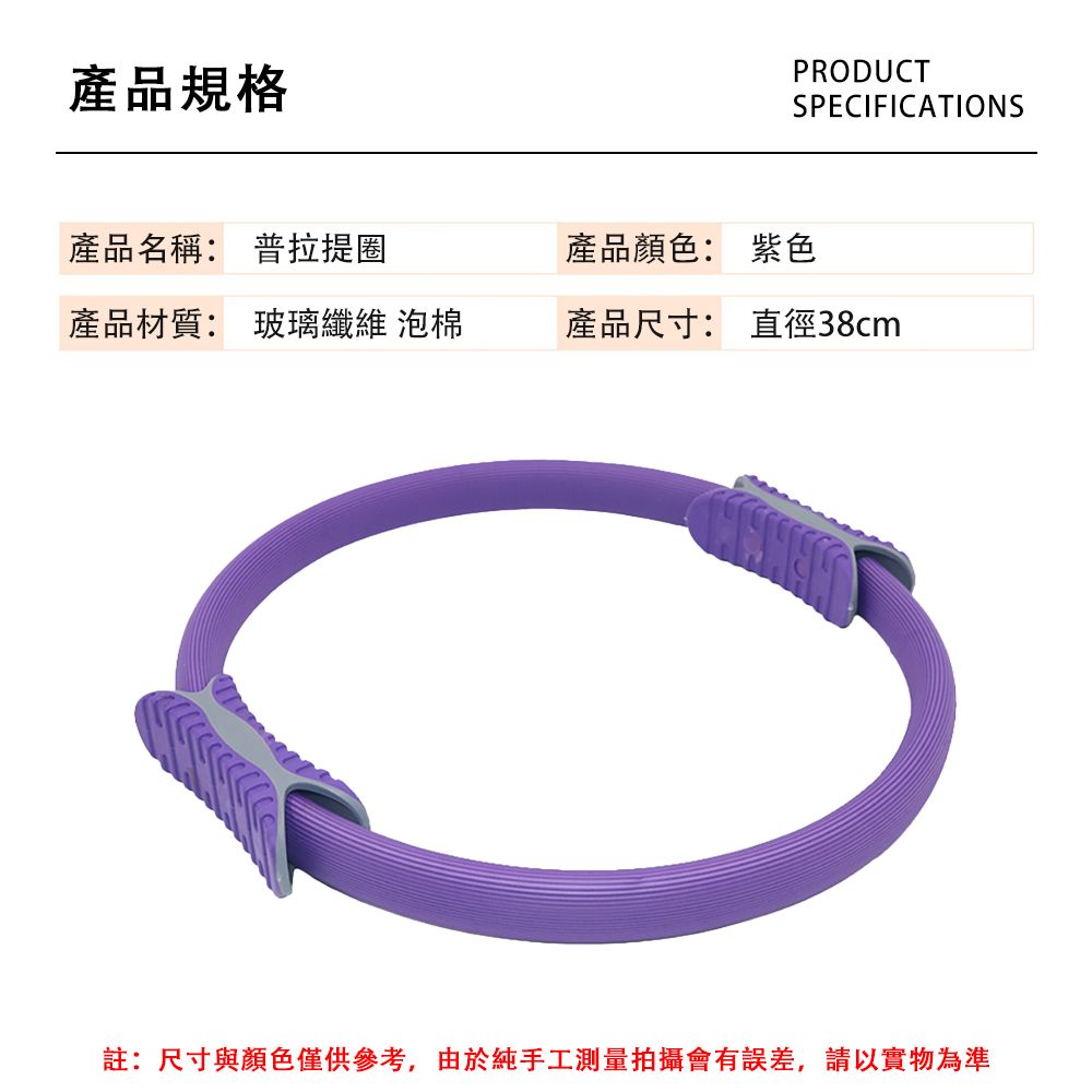 產品規格PRODUCTSPECIFICATIONS產品名稱: 普拉提圈產品顏色: 紫色產品材質: 玻璃纖維 泡棉產品尺寸: 直徑38cm註:尺寸與顏色僅供參考,由於純手工測量拍攝會有誤差,請以實物為準