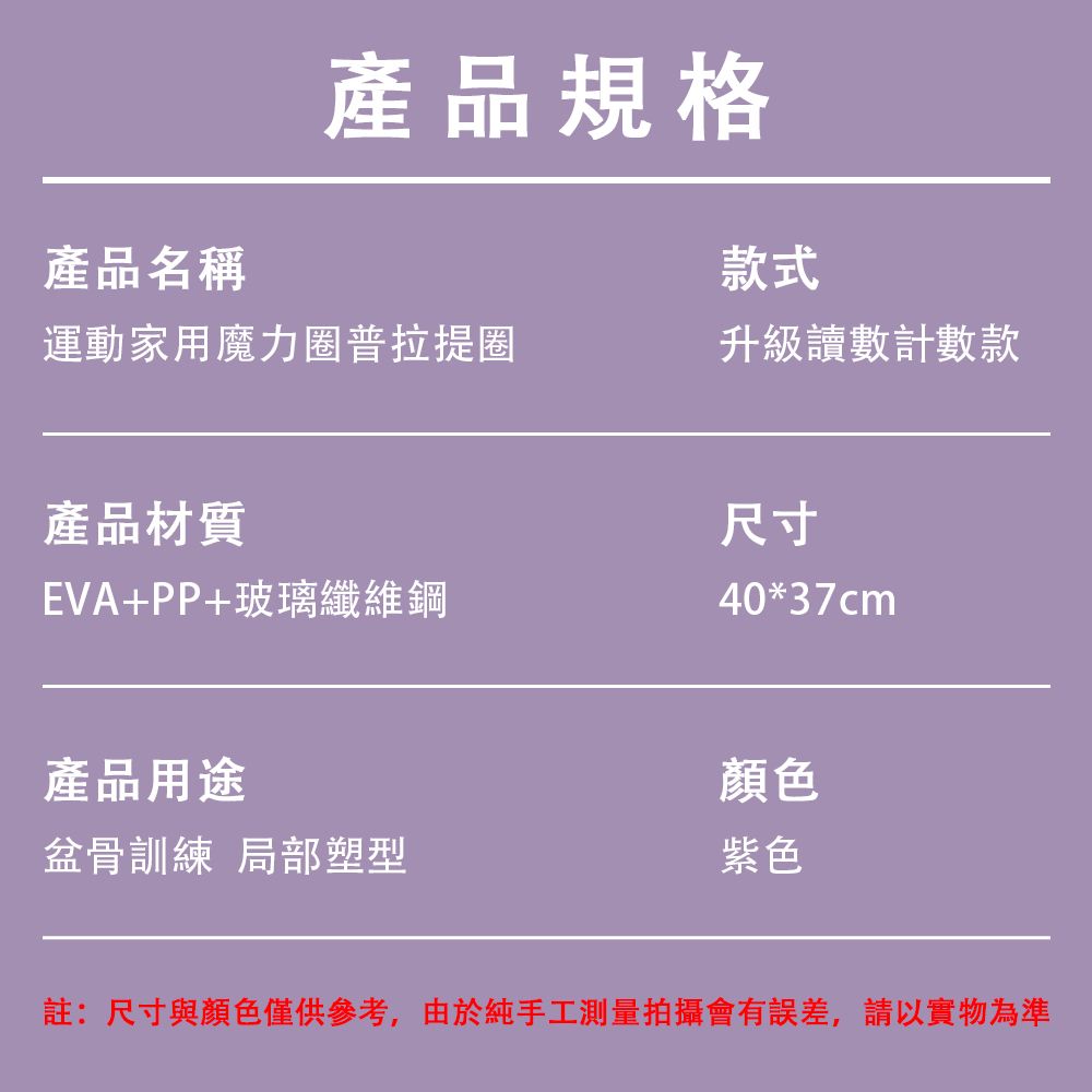 產品規格產品名稱款式運動家用魔力圈普拉提圈升級讀數計數款產品材質EVA+PP+玻璃纖維鋼產品用途盆骨訓練 局部塑型尺寸40*37cm顏色紫色註:尺寸與顏色僅供參考,由於純手工測量拍攝會有誤差,請以實物為準