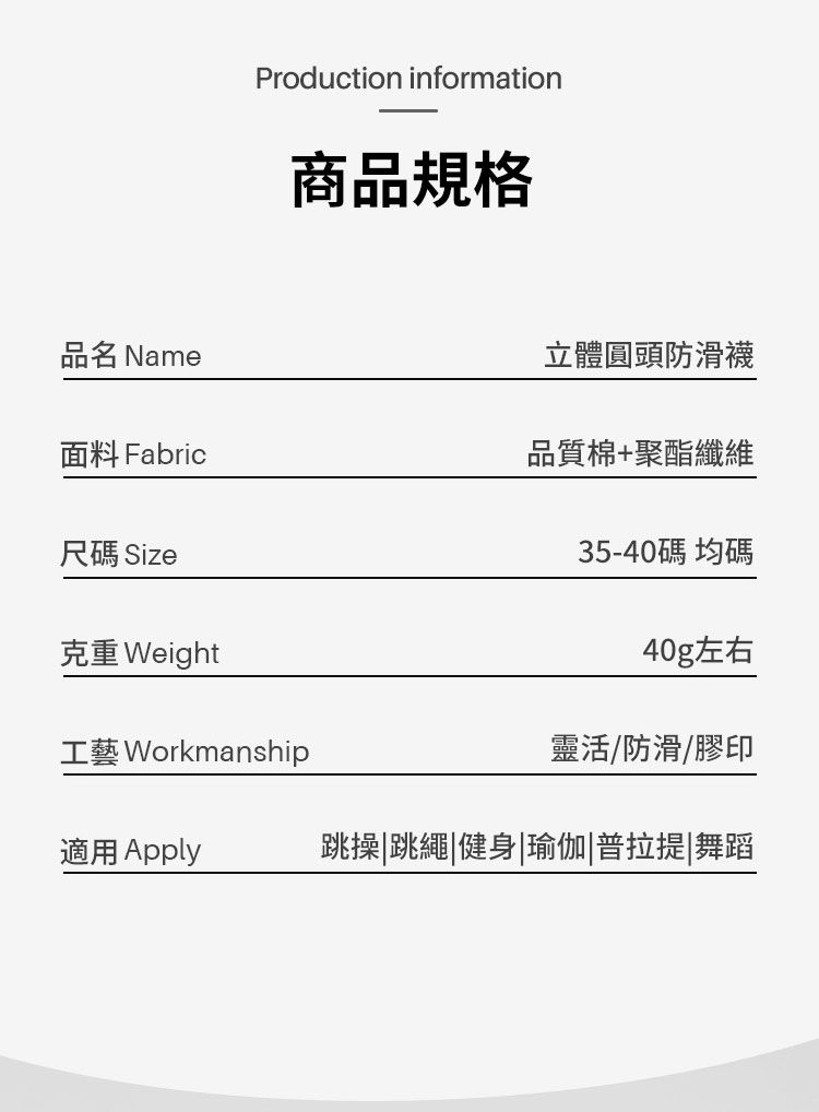 Production information商品規格品名 Name立體圓頭防滑襪面料 Fabric品質棉+聚酯纖維尺碼 Size克重 Weight35-40碼均碼40g左右工藝 Workmanship靈活/防滑/膠印適用 Apply跳操跳繩健身|瑜伽|普拉提|舞蹈