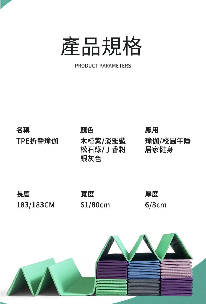 產品規格PRODUCT PARAMETERS名稱顏色應用TPE折疊瑜伽木槿紫/淡雅藍松石綠/丁香粉銀灰色瑜伽/校園午睡居家健身長度寬度183/183CM61/80cm厚度6/8cm